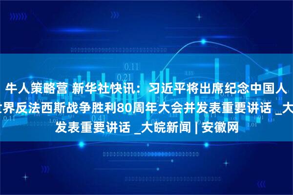 牛人策略营 新华社快讯：习近平将出席纪念中国人民抗日战争暨世界反法西斯战争胜利80周年大会并发表重要讲话 _大皖新闻 | 安徽网