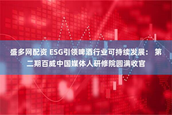 盛多网配资 ESG引领啤酒行业可持续发展： 第二期百威中国媒体人研修院圆满收官