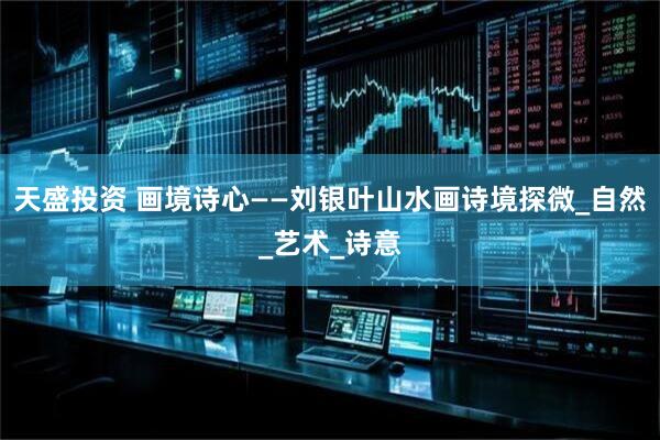 天盛投资 画境诗心——刘银叶山水画诗境探微_自然_艺术_诗意