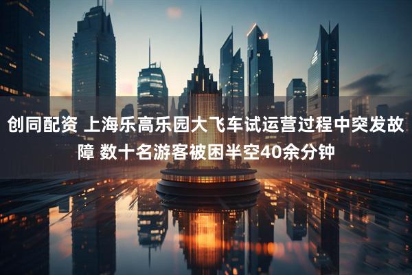 创同配资 上海乐高乐园大飞车试运营过程中突发故障 数十名游客被困半空40余分钟
