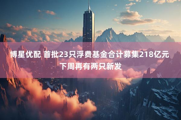 博星优配 首批23只浮费基金合计募集218亿元 下周再有两只新发