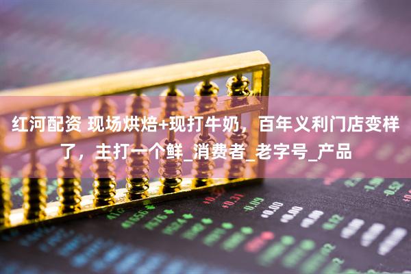 红河配资 现场烘焙+现打牛奶，百年义利门店变样了，主打一个鲜_消费者_老字号_产品