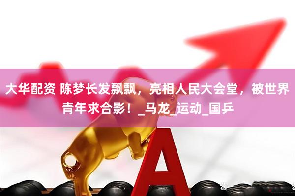 大华配资 陈梦长发飘飘，亮相人民大会堂，被世界青年求合影！_马龙_运动_国乒