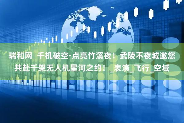 瑞和网  千机破空·点亮竹溪夜！武陵不夜城邀您共赴千架无人机星河之约！_表演_飞行_空域