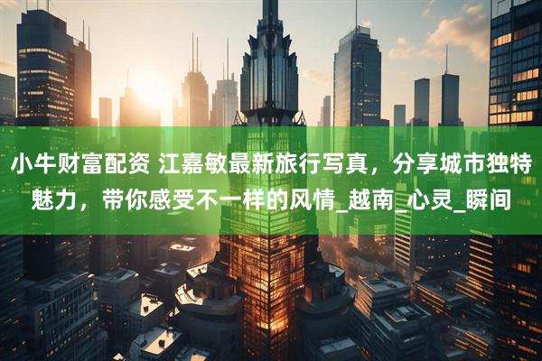 小牛财富配资 江嘉敏最新旅行写真，分享城市独特魅力，带你感受不一样的风情_越南_心灵_瞬间