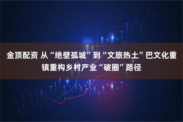 金顶配资 从“绝壁孤城”到“文旅热土”巴文化重镇重构乡村产业“破圈”路径