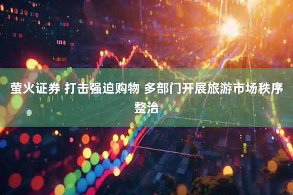 萤火证券 打击强迫购物 多部门开展旅游市场秩序整治