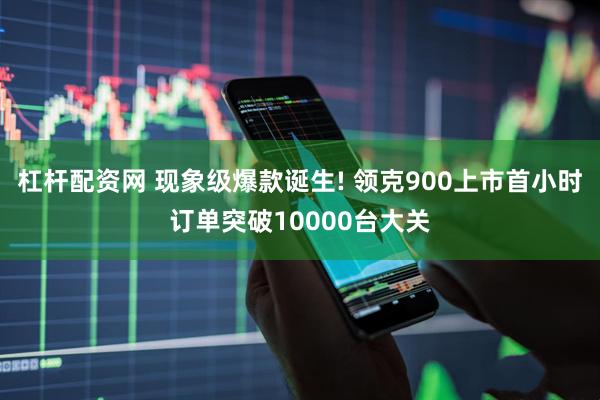 杠杆配资网 现象级爆款诞生! 领克900上市首小时订单突破10000台大关