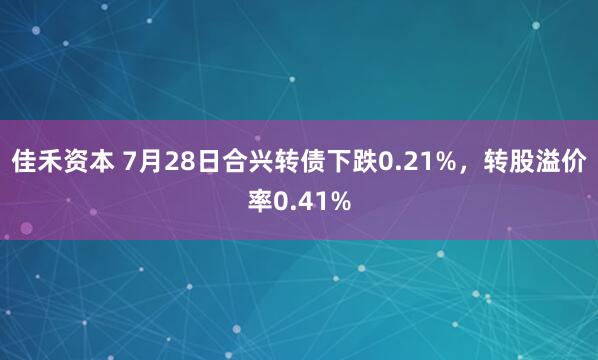 佳禾资本 7月28日合兴转债下跌0.21%，转股溢价率0.41%