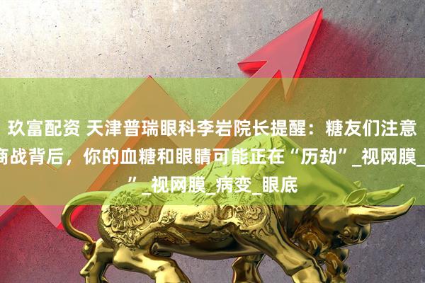 玖富配资 天津普瑞眼科李岩院长提醒：糖友们注意啦！外卖商战背后，你的血糖和眼睛可能正在“历劫”_视网膜_病变_眼底