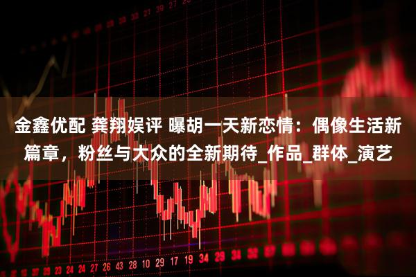 金鑫优配 龚翔娱评 曝胡一天新恋情：偶像生活新篇章，粉丝与大众的全新期待_作品_群体_演艺