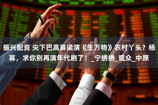 振兴配资 尖下巴高鼻梁演《生万物》农村丫头？杨幂，求你别再演年代剧了！_宁绣绣_观众_中原