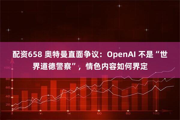 配资658 奥特曼直面争议：OpenAI 不是“世界道德警察”，情色内容如何界定
