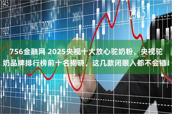 756金融网 2025央视十大放心驼奶粉，央视驼奶品牌排行榜前十名揭晓，这几款闭眼入都不会错！