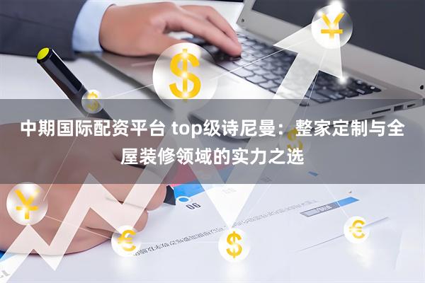 中期国际配资平台 top级诗尼曼：整家定制与全屋装修领域的实力之选