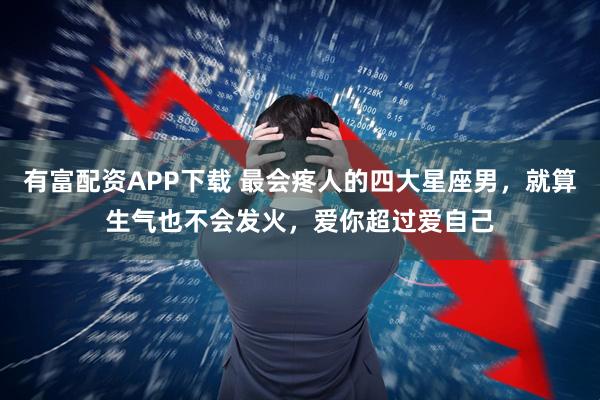 有富配资APP下载 最会疼人的四大星座男，就算生气也不会发火，爱你超过爱自己