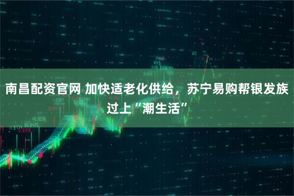 南昌配资官网 加快适老化供给，苏宁易购帮银发族过上“潮生活”