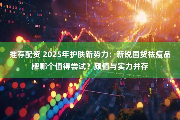 推荐配资 2025年护肤新势力：新锐国货祛痘品牌哪个值得尝试？颜值与实力并存