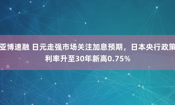 亚博速融 日元走强市场关注加息预期，日本央行政策利率升至30年新高0.75%