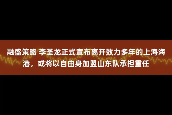 融盛策略 李圣龙正式宣布离开效力多年的上海海港，或将以自由身加盟山东队承担重任