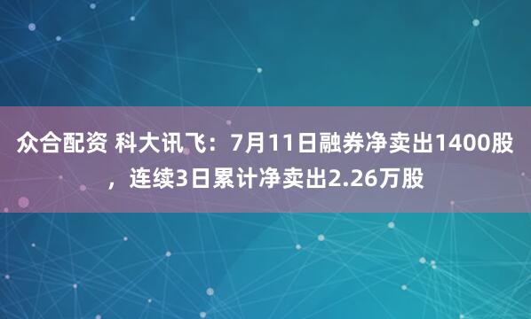 众合配资 科大讯飞：7月11日融券净卖出1400股，连续3日累计净卖出2.26万股