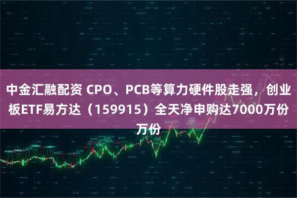 中金汇融配资 CPO、PCB等算力硬件股走强，创业板ETF易方达（159915）全天净申购达7000万份