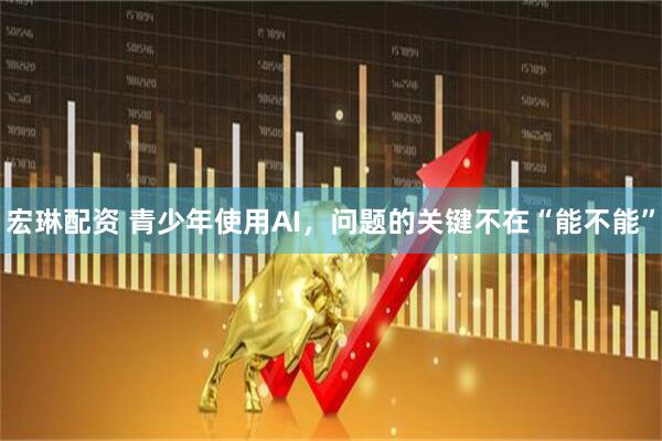 宏琳配资 青少年使用AI，问题的关键不在“能不能”