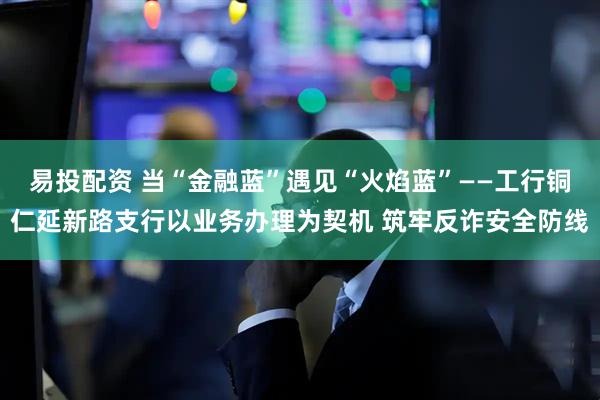 易投配资 当“金融蓝”遇见“火焰蓝”——工行铜仁延新路支行以业务办理为契机 筑牢反诈安全防线