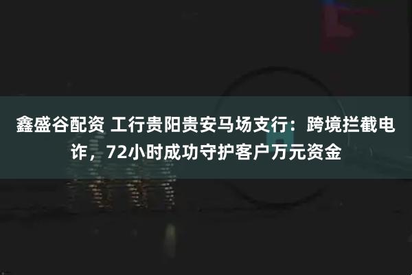 鑫盛谷配资 工行贵阳贵安马场支行：跨境拦截电诈，72小时成功守护客户万元资金