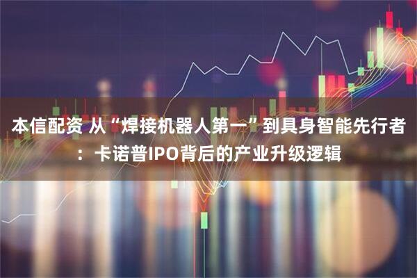 本信配资 从“焊接机器人第一”到具身智能先行者：卡诺普IPO背后的产业升级逻辑